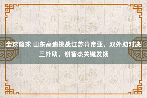 全球篮球 山东高速挑战江苏肯帝亚，双外助对决三外助，谢智杰关键发扬