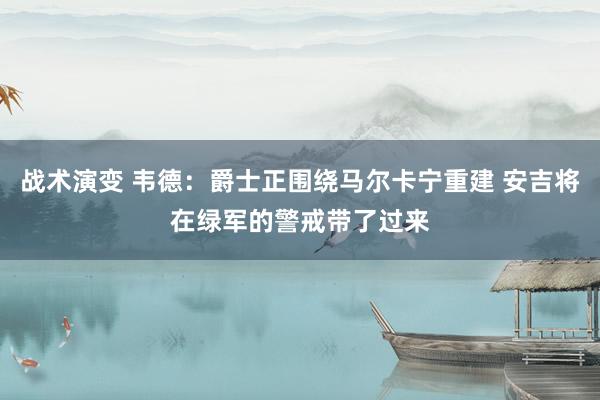 战术演变 韦德：爵士正围绕马尔卡宁重建 安吉将在绿军的警戒带了过来