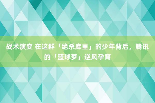 战术演变 在这群「绝杀库里」的少年背后，腾讯的「篮球梦」逆风孕育