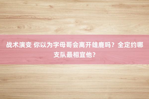 战术演变 你以为字母哥会离开雄鹿吗？全定约哪支队最相宜他？