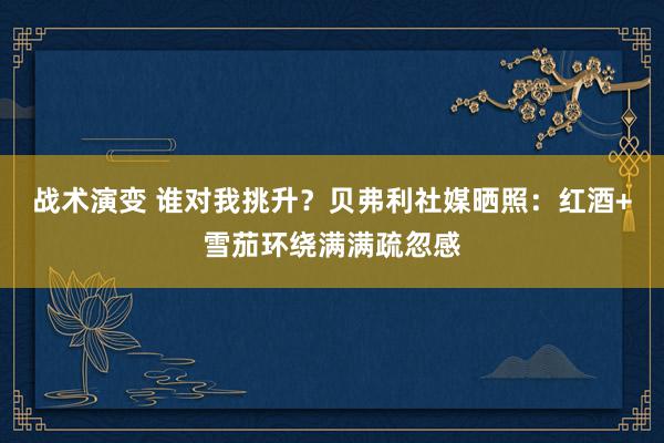 战术演变 谁对我挑升？贝弗利社媒晒照：红酒+雪茄环绕满满疏忽感