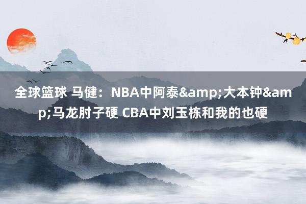 全球篮球 马健：NBA中阿泰&大本钟&马龙肘子硬 CBA中刘玉栋和我的也硬