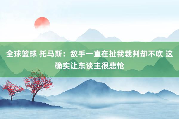 全球篮球 托马斯：敌手一直在扯我裁判却不吹 这确实让东谈主很悲怆