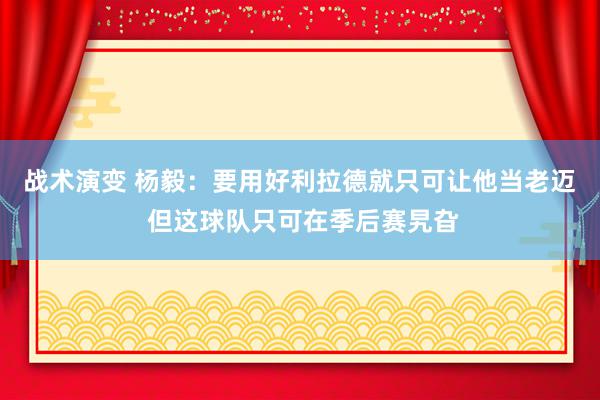 战术演变 杨毅：要用好利拉德就只可让他当老迈 但这球队只可在季后赛旯旮