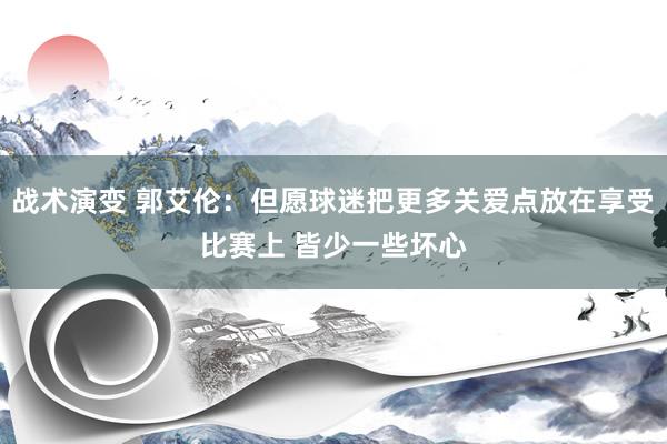 战术演变 郭艾伦：但愿球迷把更多关爱点放在享受比赛上 皆少一些坏心