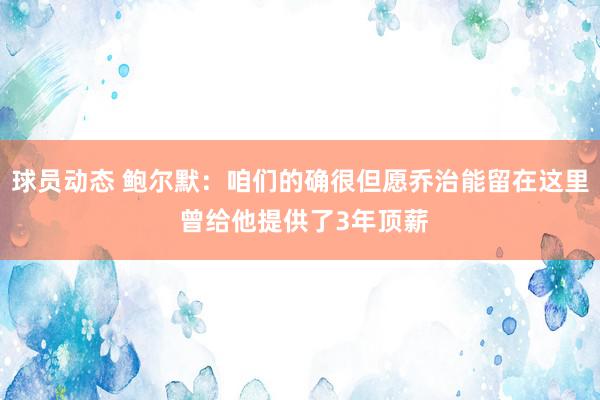 球员动态 鲍尔默：咱们的确很但愿乔治能留在这里 曾给他提供了3年顶薪