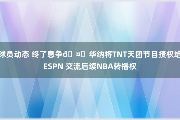 球员动态 终了息争🤝华纳将TNT天团节目授权给ESPN 交流后续NBA转播权