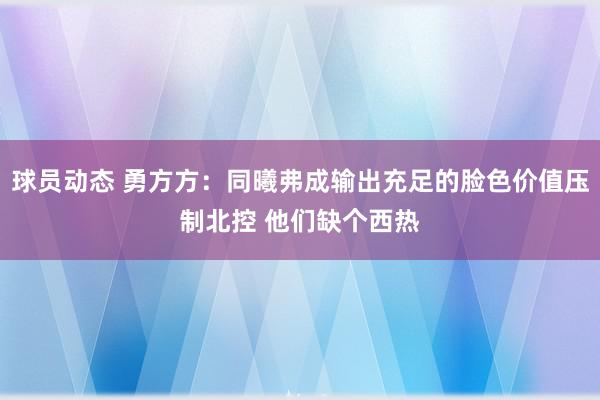 球员动态 勇方方：同曦弗成输出充足的脸色价值压制北控 他们缺个西热