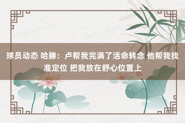 球员动态 哈滕：卢帮我完满了活命转念 他帮我找准定位 把我放在舒心位置上