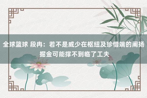 全球篮球 段冉：若不是威少在枢纽及珍惜端的阐扬 掘金可能撑不到临了工夫