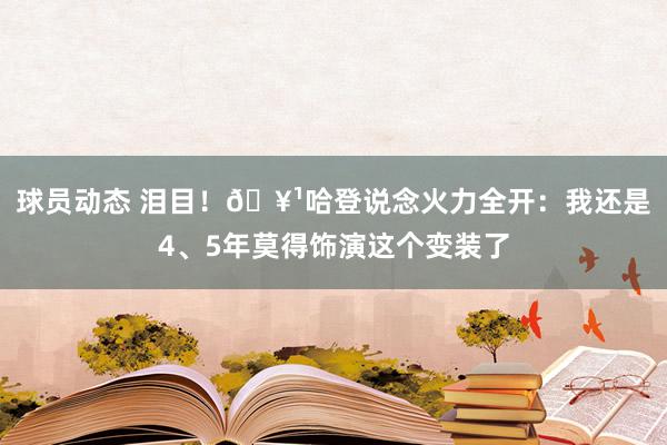 球员动态 泪目！🥹哈登说念火力全开：我还是4、5年莫得饰演这个变装了