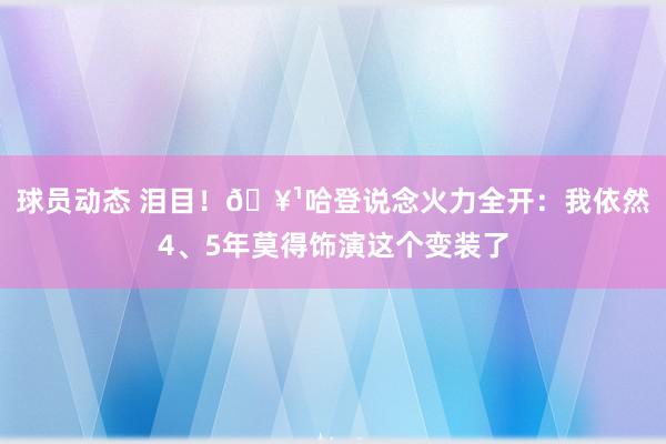 球员动态 泪目！🥹哈登说念火力全开：我依然4、5年莫得饰演这个变装了