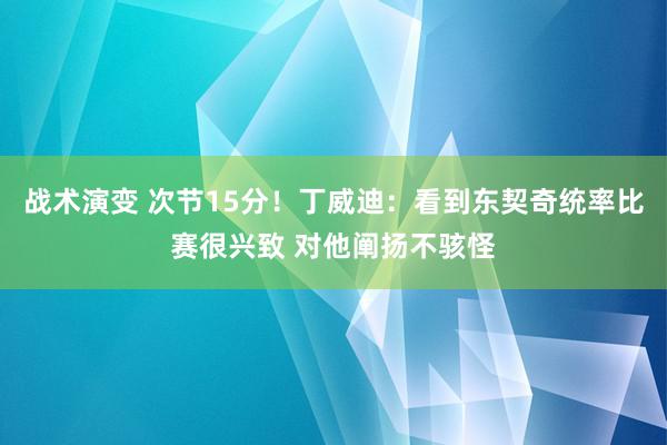 战术演变 次节15分！丁威迪：看到东契奇统率比赛很兴致 对他阐扬不骇怪