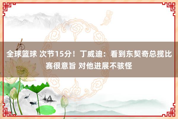 全球篮球 次节15分！丁威迪：看到东契奇总揽比赛很意旨 对他进展不骇怪