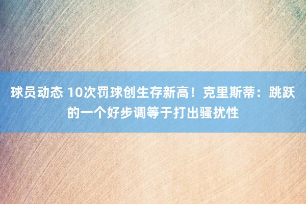 球员动态 10次罚球创生存新高！克里斯蒂：跳跃的一个好步调等于打出骚扰性