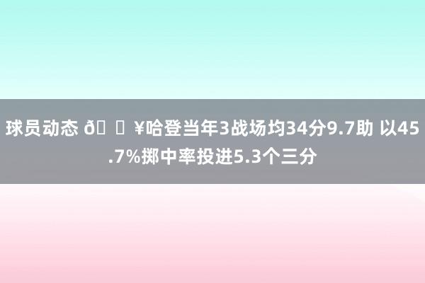 球员动态 🔥哈登当年3战场均34分9.7助 以45.7%掷中率投进5.3个三分