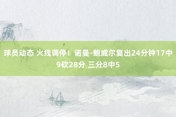 球员动态 火线调停！诺曼-鲍威尔复出24分钟17中9砍28分 三分8中5