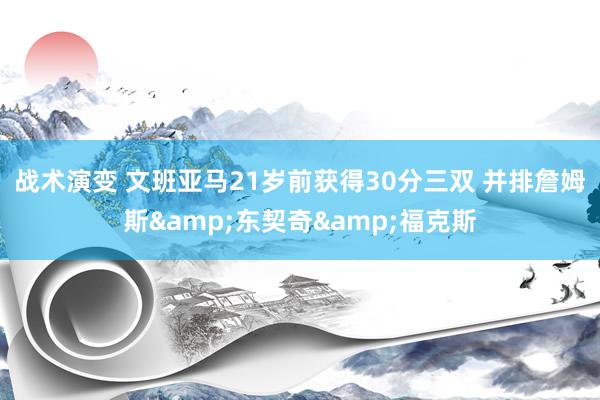 战术演变 文班亚马21岁前获得30分三双 并排詹姆斯&东契奇&福克斯