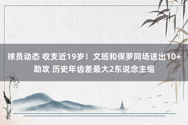 球员动态 收支近19岁！文班和保罗同场送出10+助攻 历史年齿差最大2东说念主组