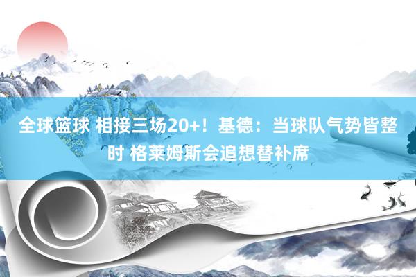 全球篮球 相接三场20+！基德：当球队气势皆整时 格莱姆斯会追想替补席