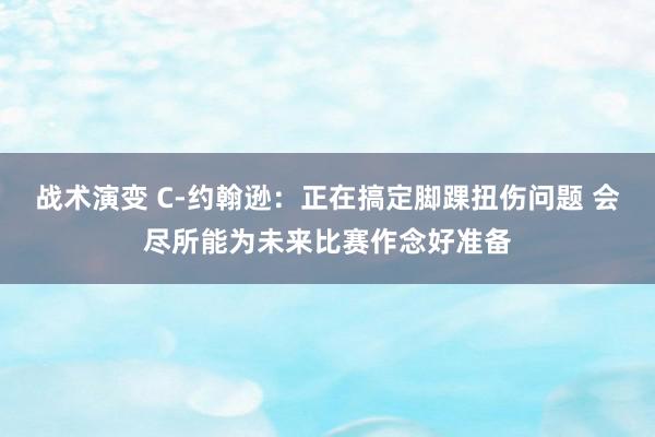 战术演变 C-约翰逊：正在搞定脚踝扭伤问题 会尽所能为未来比赛作念好准备