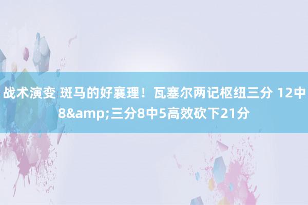 战术演变 斑马的好襄理！瓦塞尔两记枢纽三分 12中8&三分8中5高效砍下21分