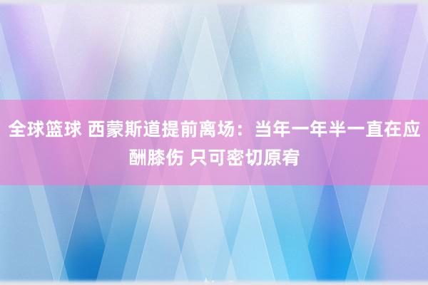 全球篮球 西蒙斯道提前离场：当年一年半一直在应酬膝伤 只可密切原宥