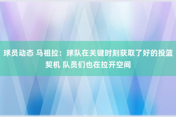 球员动态 马祖拉：球队在关键时刻获取了好的投篮契机 队员们也在拉开空间