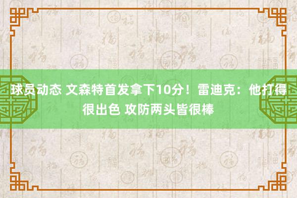 球员动态 文森特首发拿下10分！雷迪克：他打得很出色 攻防两头皆很棒