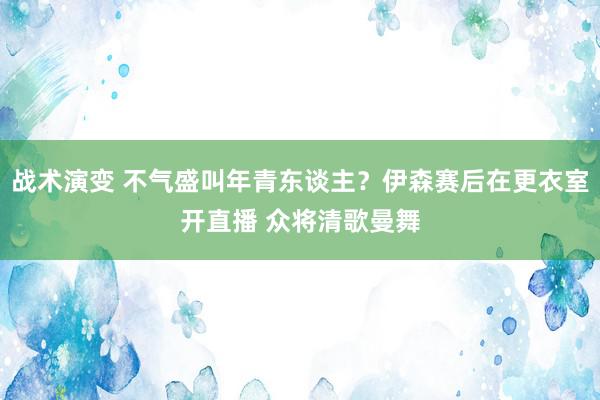 战术演变 不气盛叫年青东谈主？伊森赛后在更衣室开直播 众将清歌曼舞