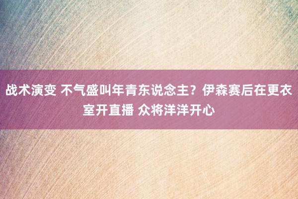 战术演变 不气盛叫年青东说念主？伊森赛后在更衣室开直播 众将洋洋开心