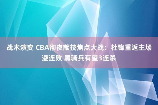 战术演变 CBA彻夜献技焦点大战：杜锋重返主场避连败 黑骑兵有望3连杀