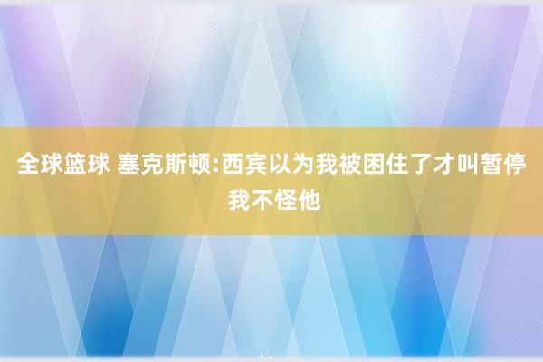 全球篮球 塞克斯顿:西宾以为我被困住了才叫暂停 我不怪他