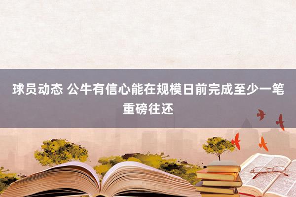 球员动态 公牛有信心能在规模日前完成至少一笔重磅往还