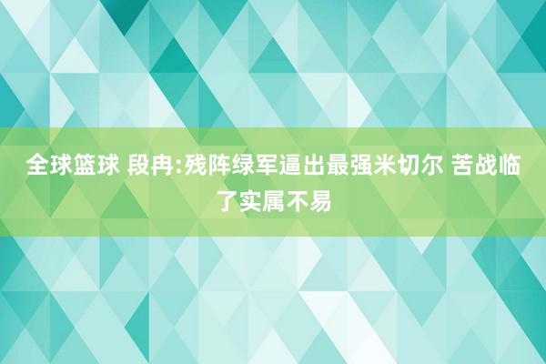 全球篮球 段冉:残阵绿军逼出最强米切尔 苦战临了实属不易