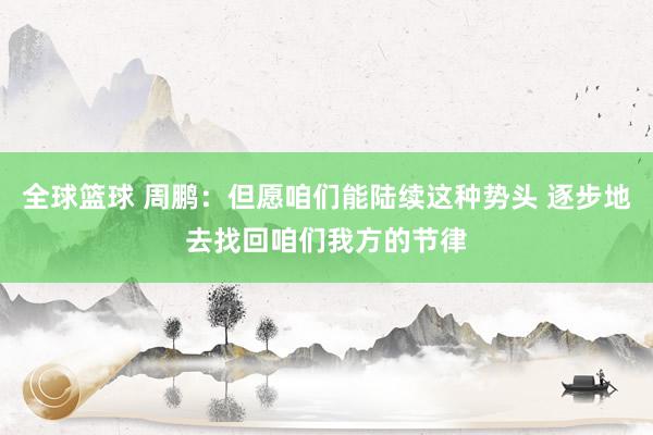 全球篮球 周鹏：但愿咱们能陆续这种势头 逐步地去找回咱们我方的节律