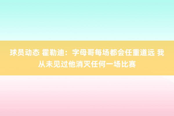 球员动态 霍勒迪：字母哥每场都会任重道远 我从未见过他消灭任何一场比赛