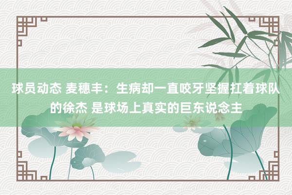 球员动态 麦穗丰：生病却一直咬牙坚握扛着球队的徐杰 是球场上真实的巨东说念主