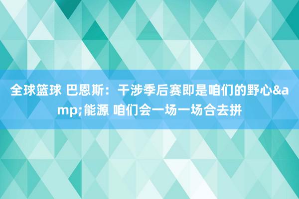 全球篮球 巴恩斯：干涉季后赛即是咱们的野心&能源 咱们会一场一场合去拼