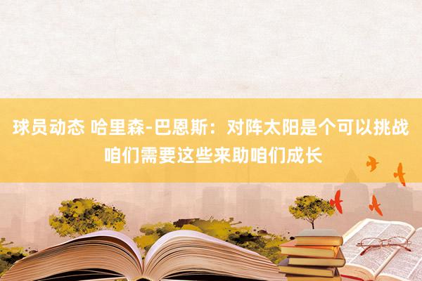 球员动态 哈里森-巴恩斯：对阵太阳是个可以挑战 咱们需要这些来助咱们成长