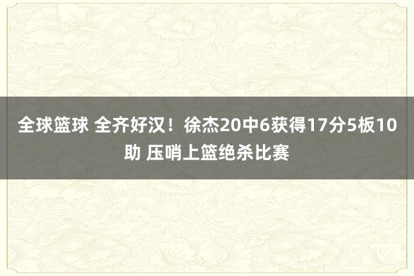 全球篮球 全齐好汉！徐杰20中6获得17分5板10助 压哨上篮绝杀比赛