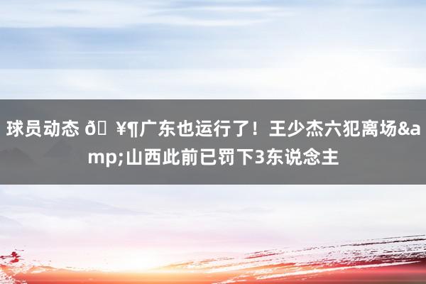 球员动态 🥶广东也运行了！王少杰六犯离场&山西此前已罚下3东说念主