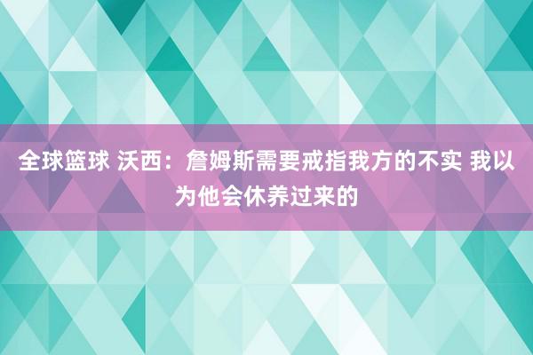 全球篮球 沃西：詹姆斯需要戒指我方的不实 我以为他会休养过来的