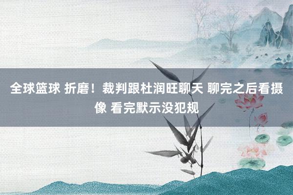 全球篮球 折磨！裁判跟杜润旺聊天 聊完之后看摄像 看完默示没犯规