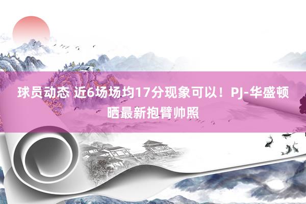 球员动态 近6场场均17分现象可以！PJ-华盛顿晒最新抱臂帅照