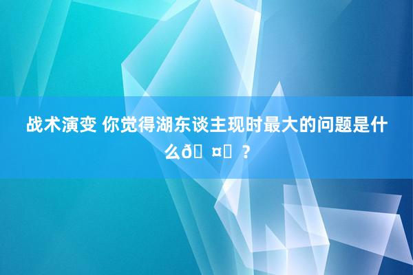 战术演变 你觉得湖东谈主现时最大的问题是什么🤔？