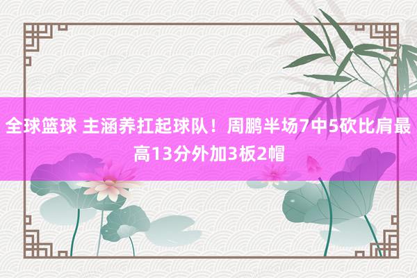 全球篮球 主涵养扛起球队！周鹏半场7中5砍比肩最高13分外加3板2帽