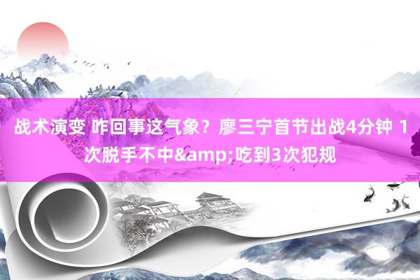 战术演变 咋回事这气象？廖三宁首节出战4分钟 1次脱手不中&吃到3次犯规