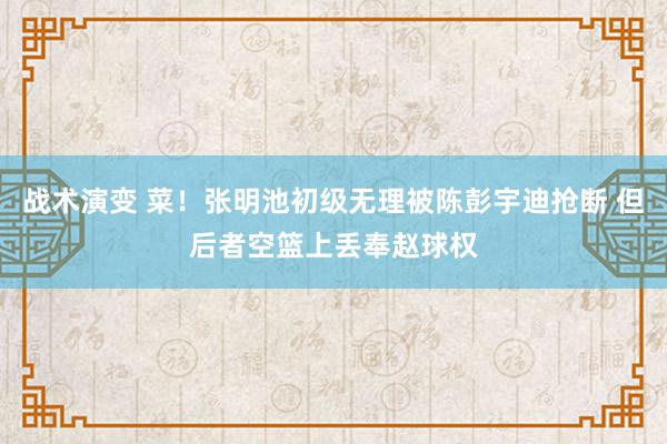 战术演变 菜！张明池初级无理被陈彭宇迪抢断 但后者空篮上丢奉赵球权