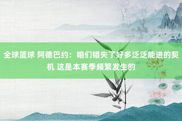 全球篮球 阿德巴约：咱们错失了好多泛泛能进的契机 这是本赛季频繁发生的